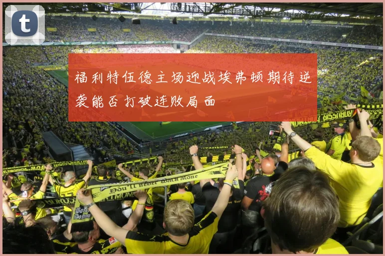 福利特伍德主场迎战埃弗顿期待逆袭能否打破连败局面