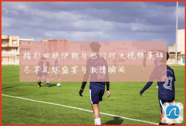精彩回顾伊朗与也门对决视频集锦尽享足球盛宴与激情瞬间