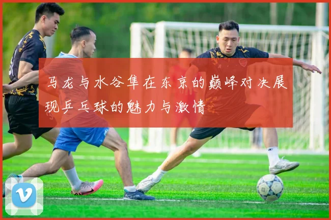 马龙与水谷隼在东京的巅峰对决展现乒乓球的魅力与激情