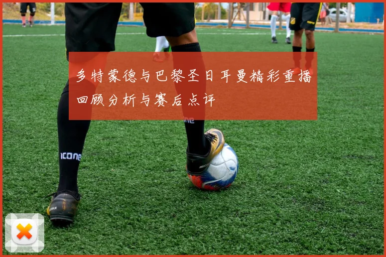 多特蒙德与巴黎圣日耳曼精彩重播回顾分析与赛后点评