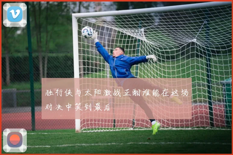 独行侠与太阳激战正酣谁能在这场对决中笑到最后