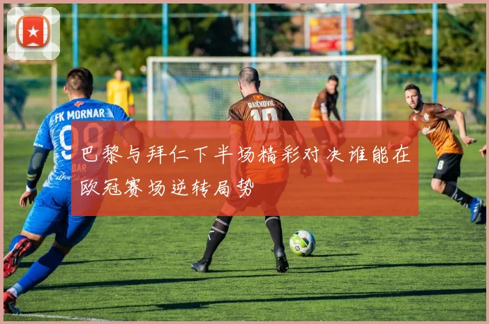 巴黎与拜仁下半场精彩对决谁能在欧冠赛场逆转局势