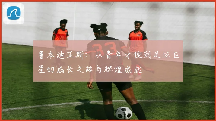 鲁本迪亚斯：从青年才俊到足坛巨星的成长之路与辉煌成就