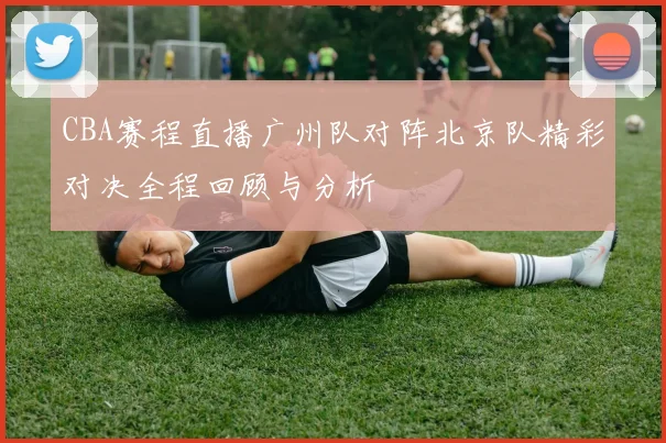CBA赛程直播广州队对阵北京队精彩对决全程回顾与分析