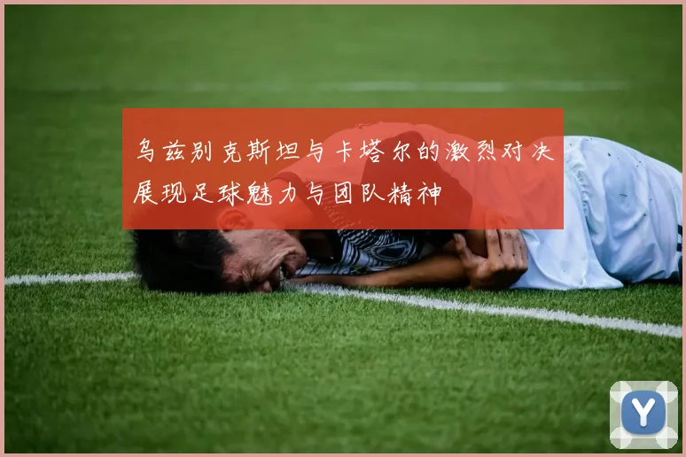 乌兹别克斯坦与卡塔尔的激烈对决展现足球魅力与团队精神