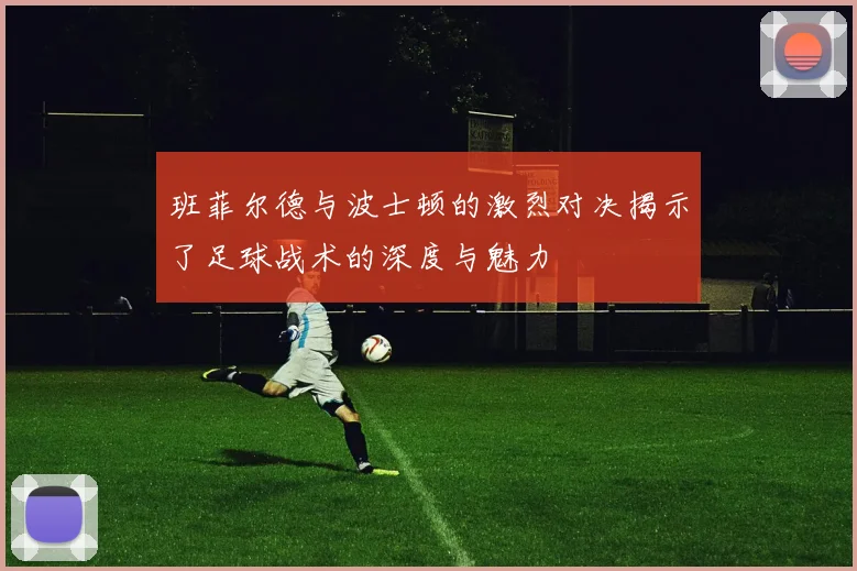 班菲尔德与波士顿的激烈对决揭示了足球战术的深度与魅力