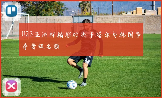 U23亚洲杯精彩对决卡塔尔与韩国争夺晋级名额