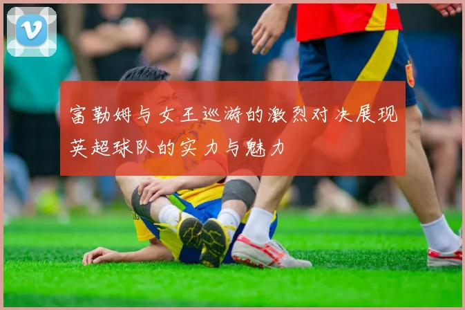 富勒姆与女王巡游的激烈对决展现英超球队的实力与魅力