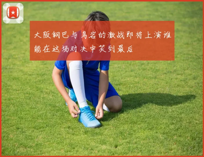 大阪钢巴与鸟岩的激战即将上演谁能在这场对决中笑到最后