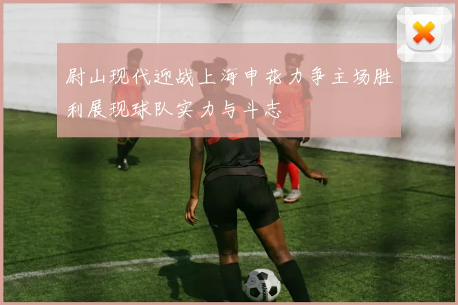 尉山现代迎战上海申花力争主场胜利展现球队实力与斗志