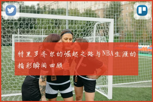 特里罗齐尔的崛起之路与NBA生涯的精彩瞬间回顾