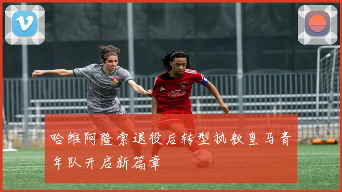 哈维阿隆索退役后转型执教皇马青年队开启新篇章