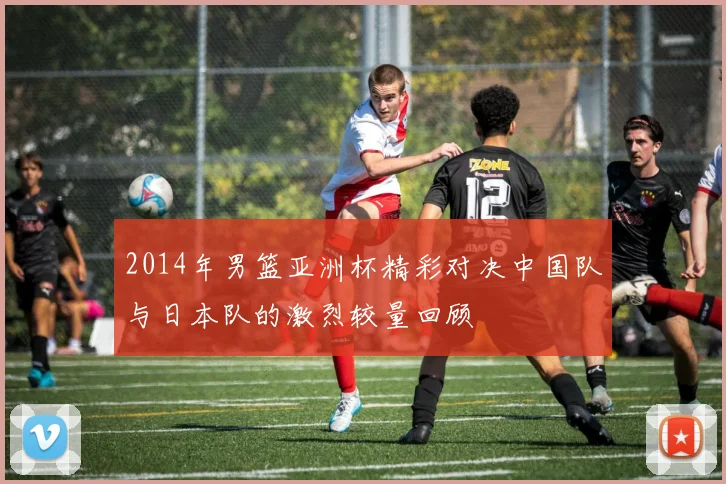 2014年男篮亚洲杯精彩对决中国队与日本队的激烈较量回顾